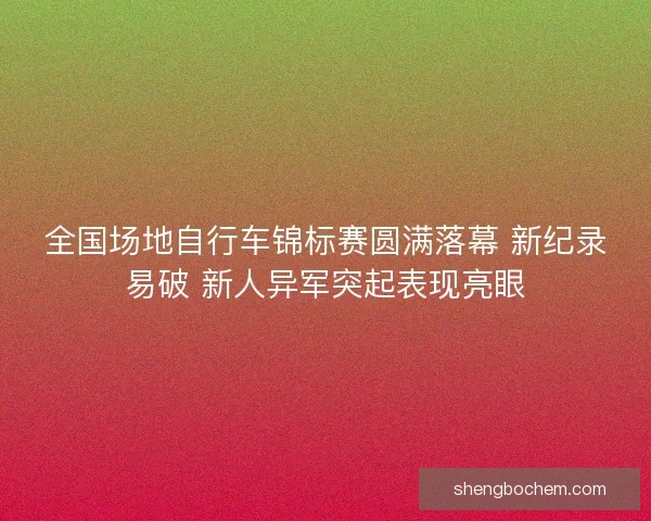 全国场地自行车锦标赛圆满落幕 新纪录易破 新人异军突起表现亮眼