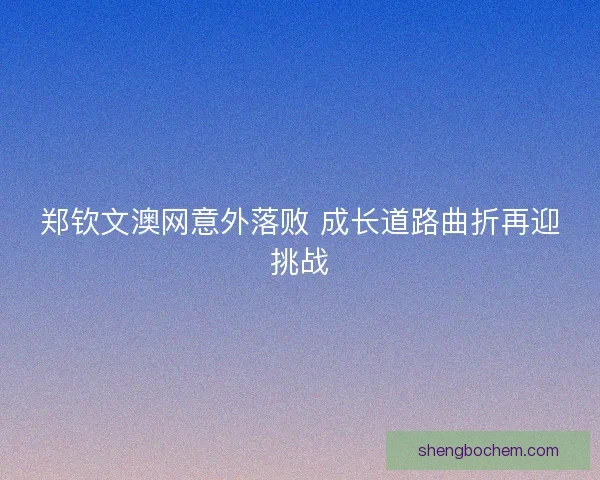 郑钦文澳网意外落败 成长道路曲折再迎挑战 郑钦文澳网意外落败 成长道路曲折再迎挑战
