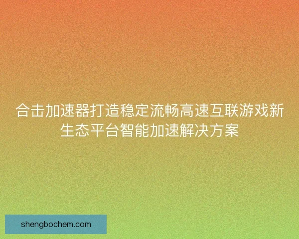 合击加速器打造稳定流畅高速互联游戏新生态平台智能加速解决方案
