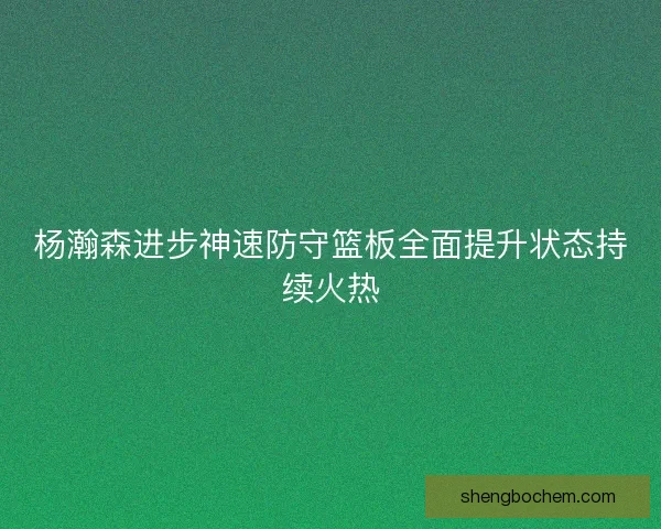 杨瀚森进步神速防守篮板全面提升状态持续火热 杨瀚森进步神速防守篮板全面提升状态持续火热