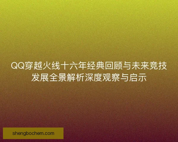 QQ穿越火线十六年经典回顾与未来竞技发展全景解析深度观察与启示 QQ穿越火线十六年经典回顾与未来竞技发展全景解析深度观察与启示