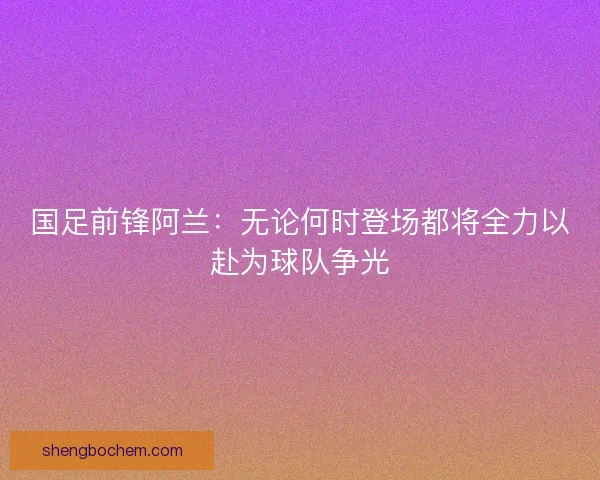 国足前锋阿兰:无论何时登场都将全力以赴为球队争光 国足前锋阿兰:无论何时登场都将全力以赴为球队争光