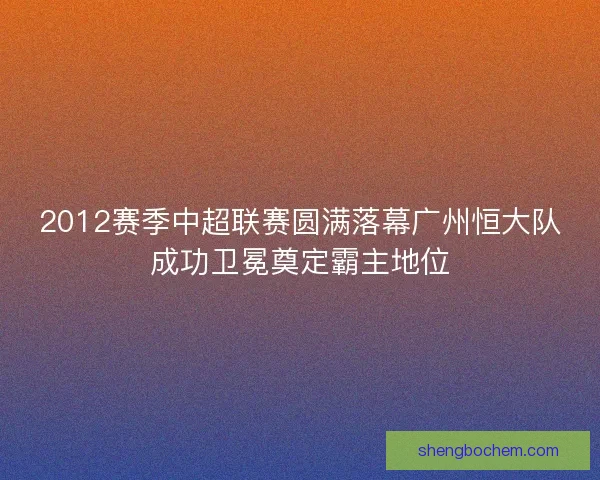 2012赛季中超联赛圆满落幕广州恒大队成功卫冕奠定霸主地位 2012赛季中超联赛圆满落幕广州恒大队成功卫冕奠定霸主地位