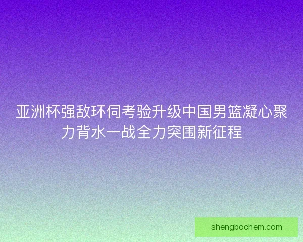 亚洲杯强敌环伺考验升级中国男篮凝心聚力背水一战全力突围新征程