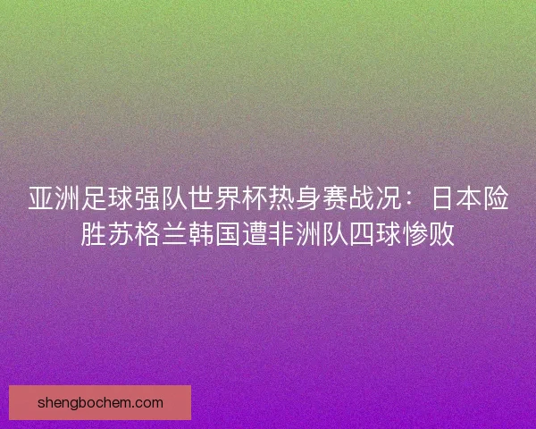 亚洲足球强队世界杯热身赛战况:日本险胜苏格兰韩国遭非洲队四球惨败 亚洲足球强队世界杯热身赛战况:日本险胜苏格兰韩国遭非洲队四球惨败